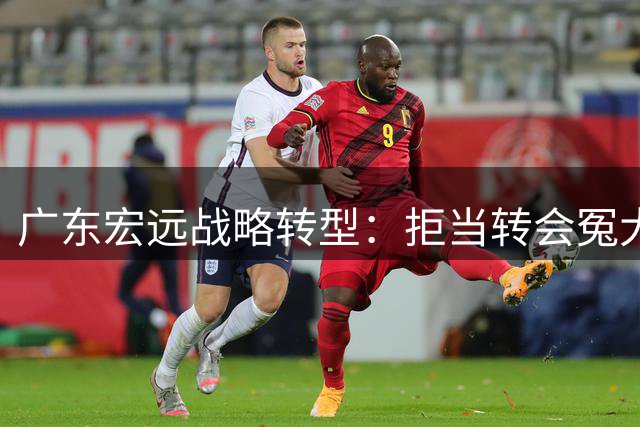 广东宏远战略转型：拒当转会冤大头 青训新星成未来核心