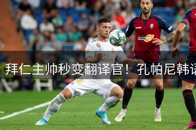 拜仁主帅秒变翻译官！孔帕尼韩语发布会即兴表演笑翻全场