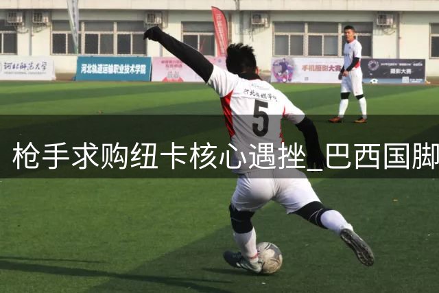 枪手求购纽卡核心遇挫 巴西国脚转会拉锯战暗藏玄机