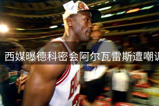 西媒曝德科密会阿尔瓦雷斯遭嘲讽：砸违约金是唯一出路