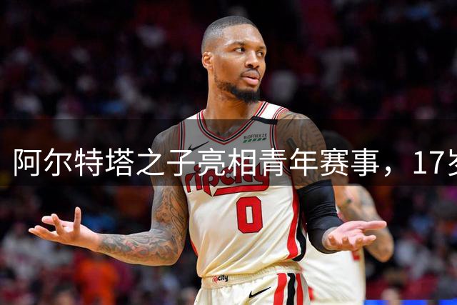阿尔特塔之子亮相青年赛事，17岁新星替补登场引关注