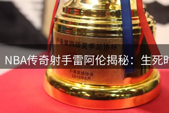 NBA传奇射手雷阿伦揭秘：生死时刻三分绝平背后的百万次锤炼