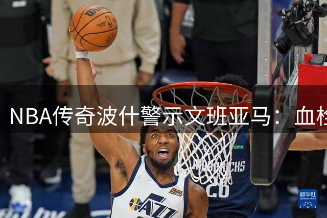 NBA传奇波什警示文班亚马：血栓复发或终结职业生涯